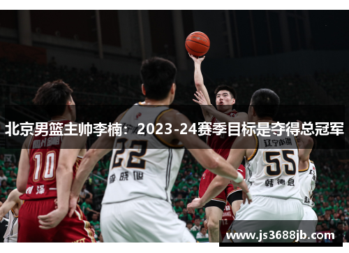 北京男篮主帅李楠：2023-24赛季目标是夺得总冠军