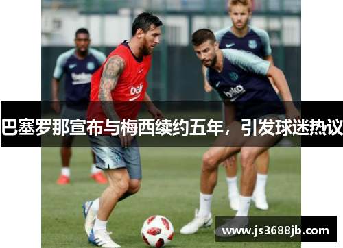 巴塞罗那宣布与梅西续约五年，引发球迷热议